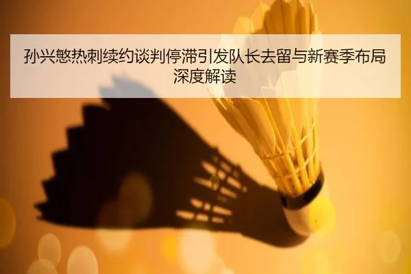 孙兴慜热刺续约谈判停滞引发队长去留与新赛季布局深度解读